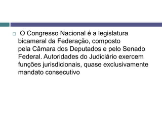  O Congresso Nacional é a legislatura
bicameral da Federação, composto
pela Câmara dos Deputados e pelo Senado
Federal. Autoridades do Judiciário exercem
funções jurisdicionais, quase exclusivamente
mandato consecutivo
 