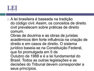  A lei brasileira é baseada na tradição
do código civil.Assim, os conceitos de direito
civil prevalecem sobre práticas de direito
comum.
Obras de doutrina e as obras de juristas
acadêmicos têm forte influência na criação de
direito e em casos de direito. O sistema
jurídico baseia-se na Constituição Federal,
que foi promulgada em 5 de
Outubro de 1988 e é a lei fundamental do
Brasil. Todos as outras legislações e as
decisões do Tribunal devem corresponder a
seus princípios.
 