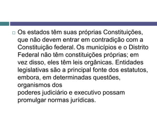 Os estados têm suas próprias Constituições,
que não devem entrar em contradição com a
Constituição federal. Os municípios e o Distrito
Federal não têm constituições próprias; em
vez disso, eles têm leis orgânicas. Entidades
legislativas são a principal fonte dos estatutos,
embora, em determinadas questões,
organismos dos
poderes judiciário e executivo possam
promulgar normas jurídicas.
 