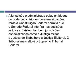  A jurisdição é administrada pelas entidades
do poder judiciário, embora em situações
raras a Constituição Federal permita que
o Senado Federal interfira nas decisões
jurídicas. Existem também jurisdições
especializadas como a Justiça Militar,
a Justiça do Trabalho e a Justiça Eleitoral. O
Tribunal mais alto é o Supremo Tribunal
Federal.
 
