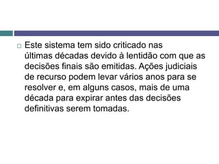  Este sistema tem sido criticado nas
últimas décadas devido à lentidão com que as
decisões finais são emitidas. Ações judiciais
de recurso podem levar vários anos para se
resolver e, em alguns casos, mais de uma
década para expirar antes das decisões
definitivas serem tomadas.
 