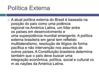 Política Externa
 A atual política externa do Brasil é baseada na
posição do país como uma potência
regional na América Latina, um líder entre
os países em desenvolvimento e
uma superpotência mundial emergente. A política
externa brasileira em geral tem refletido
multilateralismo, resolução de litígios de forma
pacífica e não intervenção nos assuntos de
outros países.A Constituição brasileira determina
também que o país deve buscar uma
integração econômica, política, social e cultural co
m as nações da América Latina.
 