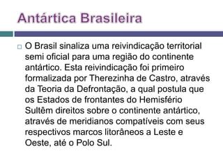  O Brasil sinaliza uma reivindicação territorial
semi oficial para uma região do continente
antártico. Esta reivindicação foi primeiro
formalizada por Therezinha de Castro, através
da Teoria da Defrontação, a qual postula que
os Estados de frontantes do Hemisfério
Sultêm direitos sobre o continente antártico,
através de meridianos compatíveis com seus
respectivos marcos litorâneos a Leste e
Oeste, até o Polo Sul.
 