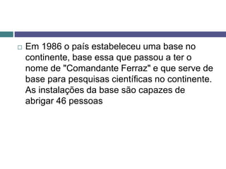  Em 1986 o país estabeleceu uma base no
continente, base essa que passou a ter o
nome de "Comandante Ferraz" e que serve de
base para pesquisas científicas no continente.
As instalações da base são capazes de
abrigar 46 pessoas
 