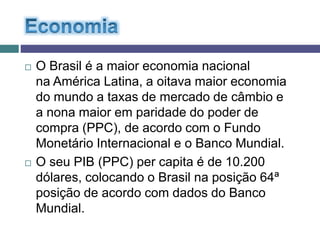  O Brasil é a maior economia nacional
na América Latina, a oitava maior economia
do mundo a taxas de mercado de câmbio e
a nona maior em paridade do poder de
compra (PPC), de acordo com o Fundo
Monetário Internacional e o Banco Mundial.
 O seu PIB (PPC) per capita é de 10.200
dólares, colocando o Brasil na posição 64ª
posição de acordo com dados do Banco
Mundial.
 