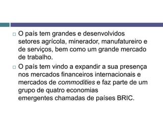  O país tem grandes e desenvolvidos
setores agrícola, minerador, manufatureiro e
de serviços, bem como um grande mercado
de trabalho.
 O país tem vindo a expandir a sua presença
nos mercados financeiros internacionais e
mercados de commodities e faz parte de um
grupo de quatro economias
emergentes chamadas de países BRIC.
 