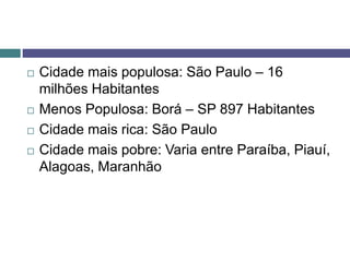  Cidade mais populosa: São Paulo – 16
milhões Habitantes
 Menos Populosa: Borá – SP 897 Habitantes
 Cidade mais rica: São Paulo
 Cidade mais pobre: Varia entre Paraíba, Piauí,
Alagoas, Maranhão
 