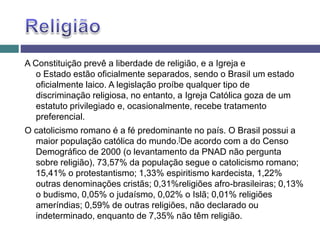 A Constituição prevê a liberdade de religião, e a Igreja e
o Estado estão oficialmente separados, sendo o Brasil um estado
oficialmente laico. A legislação proíbe qualquer tipo de
discriminação religiosa, no entanto, a Igreja Católica goza de um
estatuto privilegiado e, ocasionalmente, recebe tratamento
preferencial.
O catolicismo romano é a fé predominante no país. O Brasil possui a
maior população católica do mundo.[De acordo com a do Censo
Demográfico de 2000 (o levantamento da PNAD não pergunta
sobre religião), 73,57% da população segue o catolicismo romano;
15,41% o protestantismo; 1,33% espiritismo kardecista, 1,22%
outras denominações cristãs; 0,31%religiões afro-brasileiras; 0,13%
o budismo, 0,05% o judaísmo, 0,02% o Islã; 0,01% religiões
ameríndias; 0,59% de outras religiões, não declarado ou
indeterminado, enquanto de 7,35% não têm religião.
 