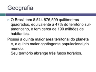 Geografia
 O Brasil tem 8 514 876,599 quilômetros
quadrados, equivalente a 47% do território sul-
americano, e tem cerca de 190 milhões de
habitantes.
Possui a quinta maior área territorial do planeta
e, o quinto maior contingente populacional do
mundo.
Seu território abrange três fusos horários.
 