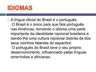  A língua oficial do Brasil é o português.
O Brasil é o único país que fala português
nas Américas, tornando o idioma uma parte
importante da identidade nacional brasileira e
dando-lhe uma cultura nacional distinta da dos
seus vizinhos falantes do espanhol.
O português do Brasil teve o seu próprio
desenvolvimento, influenciado pelas línguas
ameríndias e africanas.
 