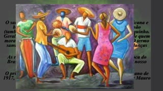 O Samba
O samba surgiu da mistura de estilos musicais de origem africana e
brasileira. O samba é tocado com instrumentos de percussão
(tambores, surdos timbau) e acompanhados por violão e cavaquinho.
Geralmente, as letras de sambas contam a vida e o cotidiano de quem
mora nas cidades, com destaque para as populações pobres. O termo
samba é de origem africana e tem seu significado ligado às danças
típicas tribais do continente.
As raízes do samba foram fincadas em solo brasileiro na época do
Brasil Colonial, com a chegada da mão-de-obra escrava em nosso
país.
O primeiro samba gravado no Brasil foi "Pelo Telefone", no ano de
1917, cantado por Bahiano. A letra deste samba foi escrita por Mauro
de Almeida e Donga .
 
