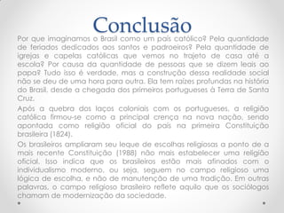 Conclusão
Por que imaginamos o Brasil como um país católico? Pela quantidade
de feriados dedicados aos santos e padroeiros? Pela quantidade de
igrejas e capelas católicas que vemos no trajeto de casa até a
escola? Por causa da quantidade de pessoas que se dizem leais ao
papa? Tudo isso é verdade, mas a construção dessa realidade social
não se deu de uma hora para outra. Ela tem raízes profundas na história
do Brasil, desde a chegada dos primeiros portugueses à Terra de Santa
Cruz.
Após a quebra dos laços coloniais com os portugueses, a religião
católica firmou-se como a principal crença na nova nação, sendo
apontada como religião oficial do país na primeira Constituição
brasileira (1824).
Os brasileiros ampliaram seu leque de escolhas religiosas a ponto de a
mais recente Constituição (1988) não mais estabelecer uma religião
oficial. Isso indica que os brasileiros estão mais afinados com o
individualismo moderno, ou seja, seguem no campo religioso uma
lógica de escolha, e não de manutenção de uma tradição. Em outras
palavras, o campo religioso brasileiro reflete aquilo que os sociólogos
chamam de modernização da sociedade.
 