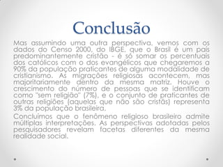 Conclusão
Mas assumindo uma outra perspectiva, vemos com os
dados do Censo 2000, do IBGE, que o Brasil é um país
predominantemente cristão - é só somar os percentuais
dos católicos com o dos evangélicos que chegaremos a
90% da população praticantes de alguma modalidade de
cristianismo. As migrações religiosas acontecem, mas
majoritariamente dentro da mesma matriz. Houve o
crescimento do número de pessoas que se identificam
como "sem religião" (7%), e o conjunto de praticantes de
outras religiões (aquelas que não são cristãs) representa
3% da população brasileira.
Concluímos que o fenômeno religioso brasileiro admite
múltiplas interpretações. As perspectivas adotadas pelos
pesquisadores revelam facetas diferentes da mesma
realidade social.
 