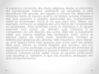 A presença constante dos rituais religiosos desde os primórdios
da humanidade merece realmente ser estudada. E essa
recorrência tão grande, em lugares e culturas tão diferentes e
distantes, tanto no espaço quanto no tempo, sempre interessou
aos que quiseram e querem aprofundar seu conhecimento
sobre as sociedades. Você já viu que para Max Weber, por
exemplo, conhecer as religiões era uma forma de compreender
as sociedades. Para entender como os indivíduos e os grupos
orientam suas ações, ou definem suas condutas e se
comportam uns em relação aos outros, dizia ele, é importante
saber que crença religiosa eles professam. Assim como as
pessoas agem de forma muito diversificada, também as
orientações religiosas são distintas. Não importava, para Weber,
se uma religião tinha mais adeptos que outra; nem ele próprio
dizia qual, dentre as muitas religiões que estudou, era sua
escolhida. Como sociólogo, o que ele pretendia era entender as
razões que levavam pessoas e grupos a aderir a um conjunto de
crenças. Interessa-va-lhe saber como as pessoas justificavam
suas escolhas e, também, o que tais escolhas produziam em
seus comportamentos.
 