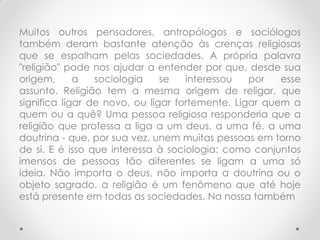 Muitos outros pensadores, antropólogos e sociólogos
também deram bastante atenção às crenças religiosas
que se espalham pelas sociedades. A própria palavra
"religião" pode nos ajudar a entender por que, desde sua
origem,      a   sociologia    se   interessou   por   esse
assunto. Religião tem a mesma origem de religar, que
significa ligar de novo, ou ligar fortemente. Ligar quem a
quem ou a quê? Uma pessoa religiosa responderia que a
religião que professa a liga a um deus, a uma fé, a uma
doutrina - que, por sua vez, unem muitas pessoas em torno
de si. E é isso que interessa à sociologia: como conjuntos
imensos de pessoas tão diferentes se ligam a uma só
ideia. Não importa o deus, não importa a doutrina ou o
objeto sagrado, a religião é um fenômeno que até hoje
está presente em todas as sociedades. Na nossa também
 
