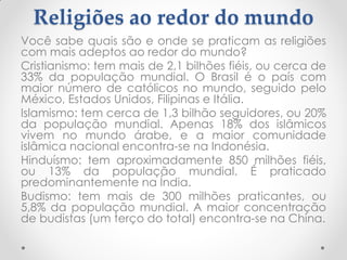 Religiões ao redor do mundo
Você sabe quais são e onde se praticam as religiões
com mais adeptos ao redor do mundo?
Cristianismo: tem mais de 2,1 bilhões fiéis, ou cerca de
33% da população mundial. O Brasil é o país com
maior número de católicos no mundo, seguido pelo
México, Estados Unidos, Filipinas e Itália.
Islamismo: tem cerca de 1,3 bilhão seguidores, ou 20%
da população mundial. Apenas 18% dos islâmicos
vivem no mundo árabe, e a maior comunidade
islâmica nacional encontra-se na Indonésia.
Hinduísmo: tem aproximadamente 850 milhões fiéis,
ou 13% da população mundial. É praticado
predominantemente na Índia.
Budismo: tem mais de 300 milhões praticantes, ou
5,8% da população mundial. A maior concentração
de budistas (um terço do total) encontra-se na China.
 