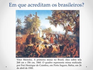 Em que acreditam os brasileiros?




   Vitor Meireles, A primeira missa no Brasil, óleo sobre tela
   268 cm x 356 cm, 1860. O quadro representa missa realizada
   por Frei Henrique de Coimbra, em Porto Seguro, Bahia, em 26
   de abril de 1500.
 