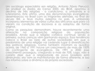 Um sociólogo especialista em religião, Antonio Flávio Pierucci,
ao analisar os dados do Censo 2000, do IBGE, apontou o
declínio de três religiões - o catolicismo, a umbanda e o
luteranismo. Este último, uma das denominações evangélicas,
desembarcou no Brasil com os imigrantes alemães, no final do
século XIX, e teve muitos adeptos no país. A umbanda
incorporou elementos de vários cultos dos africanos que para cá
vieram na condição de escravos e os adaptou de forma
original.
Como as pesquisas demonstram, houve recentemente uma
alteração      na   composição     religiosa   da    população
brasileira. Ainda que a religião católica continue sendo a
primeira, outras crenças vêm ganhando espaço. Essa tendência
coloca o Brasil ao lado de outras sociedades em que o
predomínio de uma religião vai cedendo lugar à diversificação
das práticas religiosas. Como também mostram os quadros
acima, de 1960 a 1991 houve um crescimento de mais de 100%
do contingente de evangélicos. De 1991 a 2000 esse
crescimento prosseguiu, chegando a mais de 70%. Logo, não é
correto dizer que a religiosidade do povo brasileiro está
diminuindo: ela vem se manifestando de forma diferente, e isso
nos informa sobre a dinâmica da própria sociedade.
 
