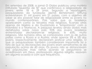 Em setembro de 2008, o jornal O Globo publicou uma matéria
intitulada "Questão de fé" que confirmava a religiosidade de
jovens entre 18 e 29 anos. Segundo a reportagem,
pesquisadores da fundação alemã Bertelsmann Stiftung
entrevistaram 21 mil jovens em 21 países, com o objetivo de
saber se era possível falar de religiosidade entre os jovens no
mundo contemporâneo. Pois saiba que os brasileiros
apareceram como os terceiros mais religiosos, ficando atrás
apenas da Nigéria e da Guatemala e "empatando" com a
Indonésia e o Marrocos. A pesquisa revelou ainda dados mais
detalhados sobre nosso país: 95% dos jovens brasileiros
entrevistados    declararam-se     religiosos, e   65%,   muito
religiosos. São números altos, se comparados com os de outros
países como a Rússia e a Áustria, onde apenas 3% e 5% dos
jovens, respectivamente, declararam praticar uma religião. O
que os pesquisadores também consideraram importante foi o
fato de que as declarações dos jovens eram semelhantes às da
população acima de 60 anos. Os jovens não se distanciavam
das populações mais velhas quando se perguntava se
acreditavam em Deus, professavam alguma religião, rezavam
em alguma ocasião e com que frequência.
 
