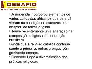 A umbanda incorporou elementos de vários cultos dos africanos que para cá vieram na condição de escravos e os adaptou de forma original. Houve recentemente uma alteração na composição religiosa da população brasileira. Ainda que a religião católica continue sendo a primeira, outras crenças vêm ganhando espaço. Cedendo lugar à diversificação das práticas religiosas 