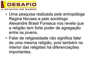 Uma pesquisa realizada pela antropóloga Regina Novaes e pelo sociólogo Alexandre Brasil Fonseca nos revela que a religião tem forte poder de agregação entre os jovens. Falar de religiosidade não significa falar de uma mesma religião, pois também no interior das religiões há diferenciações importantes. 
