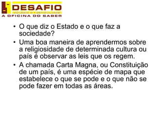 O que diz o Estado e o que faz a sociedade? Uma boa maneira de aprendermos sobre a religiosidade de determinada cultura ou país é observar as leis que os regem. A chamada Carta Magna, ou Constituição de um país, é uma espécie de mapa que estabelece o que se pode e o que não se pode fazer em todas as áreas.  