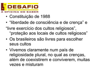 Constituição de 1988 “liberdade de consciência e de crença” e  “livre exercício dos cultos religiosos”, “proteção aos locais de cultos religiosos” Os brasileiros são livres para escolher seus cultos Vivemos claramente num país de religiosidade plural, no qual as crenças, além de coexistirem e conviverem, muitas vezes e misturam 