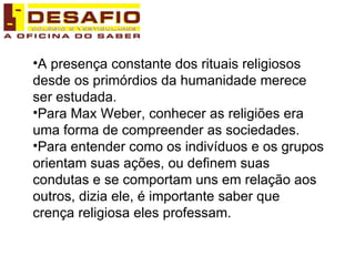 A presença constante dos rituais religiosos desde os primórdios da humanidade merece ser estudada. Para Max Weber, conhecer as religiões era uma forma de compreender as sociedades. Para entender como os indivíduos e os grupos orientam suas ações, ou definem suas condutas e se comportam uns em relação aos outros, dizia ele, é importante saber que crença religiosa eles professam. 