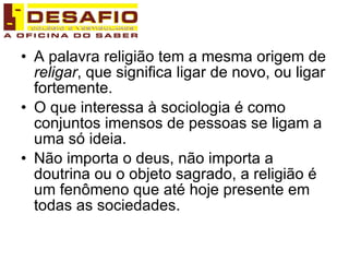 A palavra religião tem a mesma origem de  religar , que significa ligar de novo, ou ligar fortemente. O que interessa à sociologia é como conjuntos imensos de pessoas se ligam a uma só ideia. Não importa o deus, não importa a doutrina ou o objeto sagrado, a religião é um fenômeno que até hoje presente em todas as sociedades. 