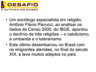 Um sociólogo especialista em religião, Antônio Flávio Pierucci, ao analisar os dados do Censo 2000, do IBGE, apontou o declínio de três religiões – o catolicismo, a umbanda e o luteranismo. Este último desembarcou no Brasil com os imigrantes alemães, no final do século XIX, e teve muitos adeptos no país.  