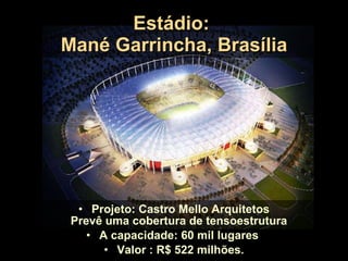 Estádio:  Mané Garrincha, Brasília Projeto: Castro Mello Arquitetos Prevê uma cobertura de tensoestrutura  A capacidade: 60 mil lugares  Valor : R$ 522 milhões. 