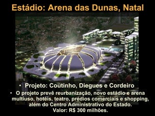 Estádio: Arena das Dunas, Natal Projeto: Coutinho, Diegues e Cordeiro  O projeto prevê reurbanização, novo estádio e arena multiuso, hotéis, teatro, prédios comerciais e shopping, além do Centro Administrativo do Estado. Valor: R$ 300 milhões. 
