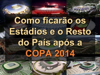 Como ficarão os
Estádios e o Resto
  do País após a
   COPA 2014
 