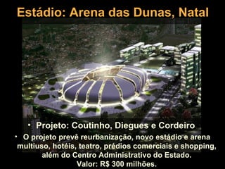 Estádio: Arena das Dunas, Natal




   • Projeto: Coutinho, Diegues e Cordeiro
• O projeto prevê reurbanização, novo estádio e arena
 multiuso, hotéis, teatro, prédios comerciais e shopping,
        além do Centro Administrativo do Estado.
                  Valor: R$ 300 milhões.
 