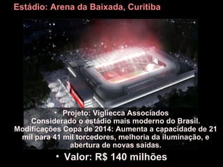 Estádio: Arena da Baixada, Curitiba




          • Projeto: Vigliecca Associados
    Considerado o estádio mais moderno do Brasil.
Modificações Copa de 2014: Aumenta a capacidade de 21
 mil para 41 mil torcedores, melhoria da iluminação, e
              abertura de novas saídas.
           • Valor: R$ 140 milhões
 