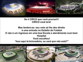 Se é CIRCO que você precisa!!!
                      CIRCO você terá!

           Mas lembre-se: seu voto só lhe deu direito
              à uma entrada no Estádio de Futebol
E não à um ingresso em uma boa Escola e atendimento num bom
                             Hospital
                          Você escolheu!
        “Isso aqui tá brincadeira, ou será que não está?”
 