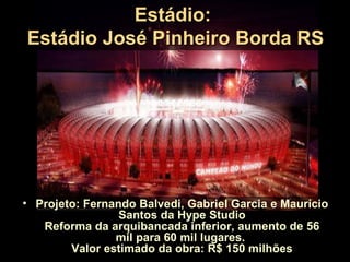 Estádio:
Estádio José Pinheiro Borda RS




• Projeto: Fernando Balvedi, Gabriel Garcia e Maurício
                 Santos da Hype Studio
   Reforma da arquibancada inferior, aumento de 56
                mil para 60 mil lugares.
        Valor estimado da obra: R$ 150 milhões
 