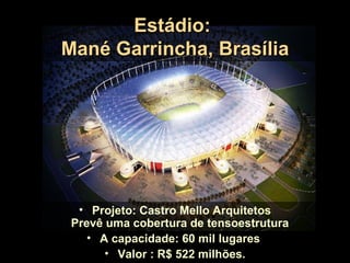Estádio:
Mané Garrincha, Brasília




  • Projeto: Castro Mello Arquitetos
 Prevê uma cobertura de tensoestrutura
    • A capacidade: 60 mil lugares
       • Valor : R$ 522 milhões.
 