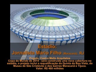 Estádio:
   Jornalista Mário Filho (Maracanã), RJ
               • Projeto: Castro Mello Arquitetos
 Copa do Mundo de 2014 - será construída uma nova cobertura no
estádio, o projeto inclui a requalificação da Quinta da Boa Vista, do
     Museu de São Cristóvão e dos bairros Maracanã e Tijuca.
                        Valor: R$ 460 milhões
 