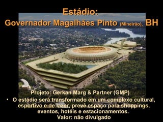 Estádio:
Governador Magalhães Pinto (Mineirão), BH




        Projeto: Gerkan Marg & Partner (GMP)
• O estádio será transformado em um complexo cultural,
    esportivo e de lazer, prevê espaço para shoppings,
           eventos, hotéis e estacionamentos.
                   Valor: não divulgado
 