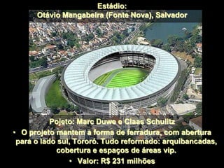 Estádio:
Otávio Mangabeira (Fonte Nova), Salvador
Pojeto: Marc Duwe e Claas Schulitz
• O projeto mantem a forma de ferradura, com abertura
para o lado sul, Tororó. Tudo reformado: arquibancadas,
cobertura e espaços de áreas vip.
• Valor: R$ 231 milhões
 