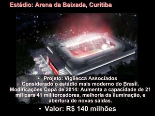Estádio: Arena da Baixada, Curitiba
• Projeto: Vigliecca Associados
Considerado o estádio mais moderno do Brasil.
Modificações Copa de 2014: Aumenta a capacidade de 21
mil para 41 mil torcedores, melhoria da iluminação, e
abertura de novas saídas.
• Valor: R$ 140 milhões
 