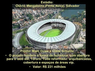 Estádio:  Otávio Mangabeira (Fonte Nova), Salvador Pojeto: Marc Duwe e Claas Schulitz  O projeto mantem a forma de ferradura, com abertura para o lado sul, Tororó. Tudo reformado: arquibancadas, cobertura e espaços de áreas vip.  Valor: R$ 231 milhões 