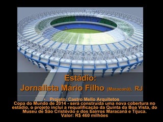 Estádio:  Jornalista Mário Filho   (Maracanã),   RJ Projeto: Castro Mello Arquitetos Copa do Mundo de 2014 - será construída uma nova cobertura no estádio, o projeto inclui a requalificação da Quinta da Boa Vista, do Museu de São Cristóvão e dos bairros Maracanã e Tijuca. Valor: R$ 460 milhões 