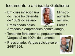 Isolamento e a crise do GetulismoEm crise inflacionária			Ministro do Trabalho defendia			aumento de 100% do salário 			mínimo.Pressionado pelas 			Forças Armadas e empresários demite Jango.Tentando fortalecer-se popularmente Vargas dá os 100% de aumento. Pressionado, Vargas suicida-se em 24/8/1954.João Goulart
