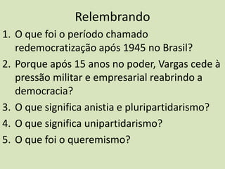 RelembrandoO que foi o período chamado redemocratização após 1945 no Brasil?Porque após 15 anos no poder, Vargas cede à pressão militar e empresarial reabrindo a democracia?O que significa anistia e pluripartidarismo?O que significa unipartidarismo?O que foi o queremismo?