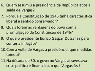 Quem assumiu a presidência da República após a saída de Vargas?Porque a Constituição de 1946 tinha característica liberal e sentido conservador?Quais foram as vantagens do povo com a promulgação da Constituição de 1946?O que o presidente Eurico Gaspar Dutra fez para conter a inflação?Com a volta de Vargas à presidência, que medidas tomou?Na década de 50, o governo Vargas atravessava crise política e financeira, o que Vargas fez?