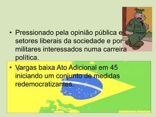 Pressionado pela opinião pública e setores liberais da sociedade e por militares interessados numa carreira política.Vargas baixa Ato Adicional em 45 iniciando um conjunto de medidas redemocratizantes.