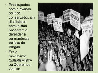 Preocupados com o avanço político conservador, sindicalistas e comunistas passaram a defender a permanência política de Vargas.Era o movimento QUEREMISTA ou Queremos Getúlio. 