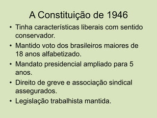 A Constituição de 1946Tinha características liberais com sentido conservador.Mantido voto dos brasileiros maiores de 18 anos alfabetizado.Mandato presidencial ampliado para 5 anos.Direito de greve e associação sindical assegurados.Legislação trabalhista mantida.